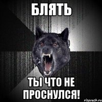 блять ты что не проснулся!