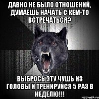 давно не было отношений, думаешь начать с кем-то встречаться? выбрось эту чушь из головы и тренируйся 5 раз в неделю!!!