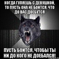 когда гуляешь с девушкой, то пусть она не боится, что до вас доебутся пусть боится, чтобы ты ни до кого не доебался!