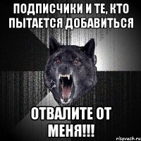 подписчики и те, кто пытается добавиться отвалите от меня!!!