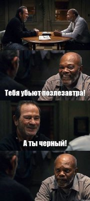  Тебя убьют позлезавтра! А ты черный! 