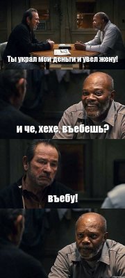 Ты украл мои деньги и увел жену! и че, хехе, въебешь? въебу! 