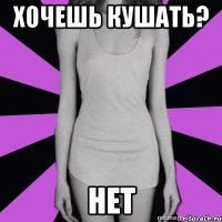 хочешь кушать? нет