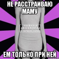 не расстраиваю маму ем только при ней