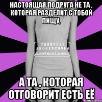 настоящая подруга не та , которая разделит с тобой пищу, а та , которая отговорит есть её