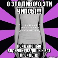 о это пиво!о эти чипсы!!! пойду попью водички,глядишь и все пройдет!!!