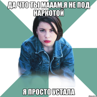 да что ты мааам,я не под наркотой я просто устала