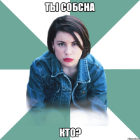 ты собсна кто?