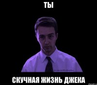 ты скучная жизнь джека