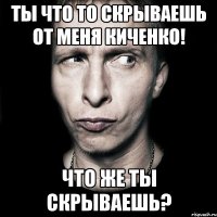 ты что то скрываешь от меня киченко! что же ты скрываешь?