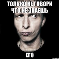 только не говори что не знаешь его