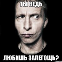 ты ведь любишь залегощь?