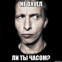 не охуел ли ты часом?