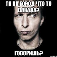 тп на город что то вякала? говоришь?