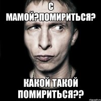 с мамой?помириться? какой такой помириться??