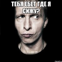 тебя ебет где я сижу? 