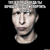 тот взгляд когда ты хочешь что-то испортить соседу 