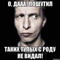 о, дааа! пошутил таких тупых с роду не видал!