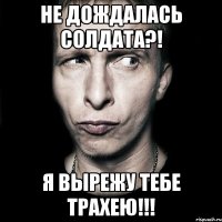 не дождалась солдата?! я вырежу тебе трахею!!!