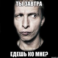 ты завтра едешь ко мне?