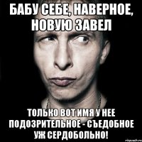 бабу себе, наверное, новую завел только вот имя у нее подозрительное - съедобное уж сердобольно!