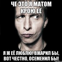 че это я матом крою её я ж её люблю! вжарил бы, вот честно, осеменил бы!