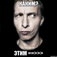 каким? этим ==>>>