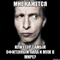 мне кажется или егор самый офигенный папа и муж в мире?