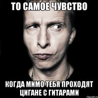 то самое чувство когда мимо тебя проходят цигане с гитарами