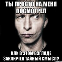 ты просто на меня посмотрел или в этом взгляде заключен тайный смысл?