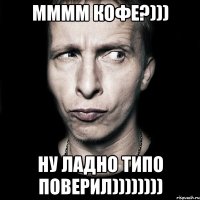 мммм кофе?))) ну ладно типо поверил))))))))