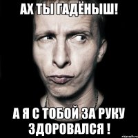 ах ты гадёныш! а я с тобой за руку здоровался !