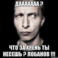 дааааааа ? что за хрень ты несешь ? лобанов !!!