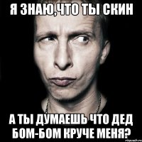 я знаю,что ты скин а ты думаешь что дед бом-бом круче меня?