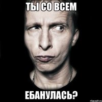 ты со всем ебанулась?