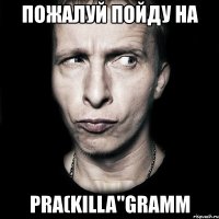 пожалуй пойду на pra(killa"gramm