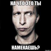 на что это ты намекаешь?