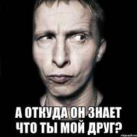  а откуда он знает что ты мой друг?