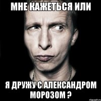 мне кажеться или я дружу с александром морозом ?