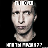 ты охуел или ты мудак ??