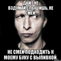 даже не вздумай,слышишь, не смей. не смей подходить к моему буку с выпивкой.