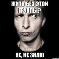 жить без этой группы? не, не знаю