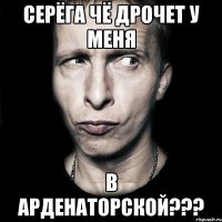 серёга чё дрочет у меня в арденаторской???