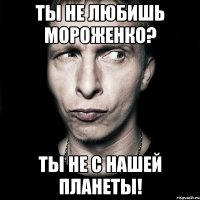 ты не любишь мороженко? ты не с нашей планеты!