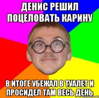 денис решил поцеловать карину в итоге убежал в туалет и просидел там весь день