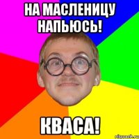 на масленицу напьюсь! кваса!