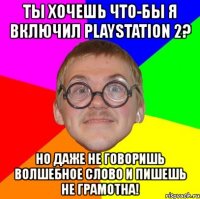 ты хочешь что-бы я включил playstation 2? но даже не говоришь волшебное слово и пишешь не грамотна!