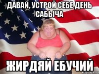 давай, устрой себе день сабыча жирдяй ебучий