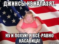 джинсы не налазят. ну и похуй! я всё-равно касавица!