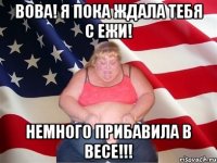 вова! я пока ждала тебя с ежи! немного прибавила в весе!!!